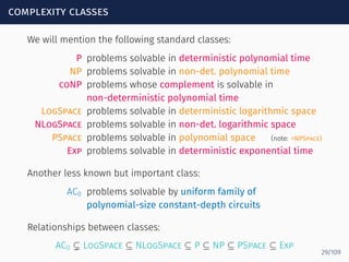 complexity classes
We will mention the following standard classes:
P problems solvable in deterministic polynomial time
NP problems solvable in non-det. polynomial time
coNP problems whose complement is solvable in
non-deterministic polynomial time
LogSpace problems solvable in deterministic logarithmic space
NLogSpace problems solvable in non-det. logarithmic space
PSpace problems solvable in polynomial space (note: =NPSpace)
Exp problems solvable in deterministic exponential time
Another less known but important class:
AC0 problems solvable by uniform family of
polynomial-size constant-depth circuits
Relationships between classes:
AC0 ⊊ LogSpace ⊆ NLogSpace ⊆ P ⊆ NP ⊆ PSpace ⊆ Exp
29/109
 