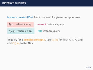 instance queries
Instance queries (IQs): ﬁnd instances of a given concept or role
A(x) where A ∈ NC concept instance query
r(x, y) where r ∈ NR role instance query
To query for a complex concept C, take AC(x) for fresh AC ∈ NC and
add C ⊑ AC to the TBox
31/109
 