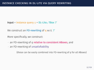 instance checking in dl-lite via query rewriting
Input = instance query q + DL-LiteR TBox T
We construct an FO-rewriting of q w.r.t. T
More speciﬁcally, we construct:
∙ an FO-rewriting of q relative to consistent ABoxes, and
∙ an FO-rewriting of unsatisﬁability
(these can be easily combined into FO-rewriting of q for all ABoxes)
32/109
 