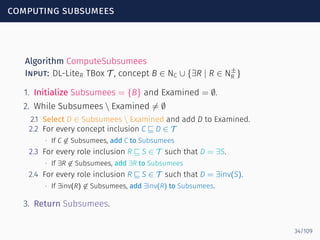 computing subsumees
Algorithm ComputeSubsumees
Input: DL-LiteR TBox T , concept B ∈ NC ∪ {∃R | R ∈ N±
R }
1. Initialize Subsumees = {B} and Examined = ∅.
2. While Subsumees  Examined ̸= ∅
2.1 Select D ∈ Subsumees  Examined and add D to Examined.
2.2 For every concept inclusion C ⊑ D ∈ T
∙ If C ̸∈ Subsumees, add C to Subsumees
2.3 For every role inclusion R ⊑ S ∈ T such that D = ∃S.
∙ If ∃R ̸∈ Subsumees, add ∃R to Subsumees
2.4 For every role inclusion R ⊑ S ∈ T such that D = ∃inv(S).
∙ If ∃inv(R) ̸∈ Subsumees, add ∃inv(R) to Subsumees.
3. Return Subsumees.
34/109
 