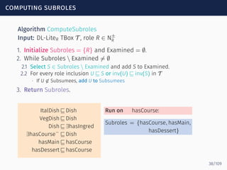 computing subroles
Algorithm ComputeSubroles
Input: DL-LiteR TBox T , role R ∈ N±
R
1. Initialize Subroles = {R} and Examined = ∅.
2. While Subroles  Examined ̸= ∅
2.1 Select S ∈ Subroles  Examined and add S to Examined.
2.2 For every role inclusion U ⊑ S or inv(U) ⊑ inv(S) in T
∙ If U ̸∈ Subsumees, add U to Subsumees
3. Return Subroles.
ItalDish ⊑ Dish
VegDish ⊑ Dish
Dish ⊑ ∃hasIngred
∃hasCourse−
⊑ Dish
hasMain ⊑ hasCourse
hasDessert ⊑ hasCourse
Run on hasCourse:
Subroles = {hasCourse, hasMain,
hasDessert}
38/109
 