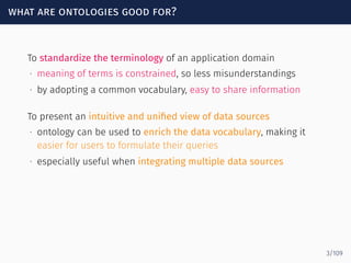 what are ontologies good for?
To standardize the terminology of an application domain
∙ meaning of terms is constrained, so less misunderstandings
∙ by adopting a common vocabulary, easy to share information
To present an intuitive and uniﬁed view of data sources
∙ ontology can be used to enrich the data vocabulary, making it
easier for users to formulate their queries
∙ especially useful when integrating multiple data sources
3/109
 