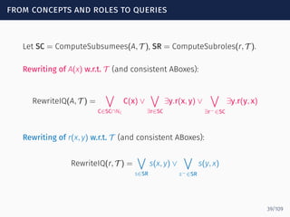 from concepts and roles to queries
Let SC = ComputeSubsumees(A, T ), SR = ComputeSubroles(r, T ).
Rewriting of A(x) w.r.t. T (and consistent ABoxes):
RewriteIQ(A, T ) =
∨
C∈SC∩NC
C(x) ∨
∨
∃r∈SC
∃y.r(x, y) ∨
∨
∃r−∈SC
∃y.r(y, x)
Rewriting of r(x, y) w.r.t. T (and consistent ABoxes):
RewriteIQ(r, T ) =
∨
s∈SR
s(x, y) ∨
∨
s−∈SR
s(y, x)
39/109
 