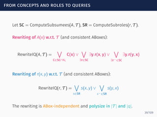 from concepts and roles to queries
Let SC = ComputeSubsumees(A, T ), SR = ComputeSubroles(r, T ).
Rewriting of A(x) w.r.t. T (and consistent ABoxes):
RewriteIQ(A, T ) =
∨
C∈SC∩NC
C(x) ∨
∨
∃r∈SC
∃y.r(x, y) ∨
∨
∃r−∈SC
∃y.r(y, x)
Rewriting of r(x, y) w.r.t. T (and consistent ABoxes):
RewriteIQ(r, T ) =
∨
s∈SR
s(x, y) ∨
∨
s−∈SR
s(y, x)
The rewriting is ABox-independent and polysize in |T | and |q|.
39/109
 