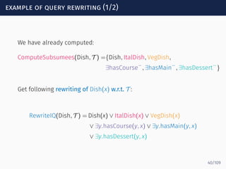 example of query rewriting (1/2)
We have already computed:
ComputeSubsumees(Dish, T ) ={Dish, ItalDish, VegDish,
∃hasCourse−
, ∃hasMain
−
, ∃hasDessert−
}
Get following rewriting of Dish(x) w.r.t. T :
RewriteIQ(Dish, T ) = Dish(x) ∨ ItalDish(x) ∨ VegDish(x)
∨ ∃y.hasCourse(y, x) ∨ ∃y.hasMain(y, x)
∨ ∃y.hasDessert(y, x)
40/109
 