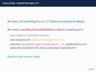 checking unsatisfiability
We have a FO-rewriting of q w.r.t. T relative to consistent ABoxes
We need a rewriting of unsatisﬁability to obtain a rewriting of q
∙ only negative inclusions relevant
∙ one subquery for each such inclusion G ⊑ ¬H
∙ consider all possible ways of violating G ⊑ ¬H: combinations of a
subsumee (subrole) of G and a subsumee (subrole) of H
Details in the lecture notes.
42/109
 