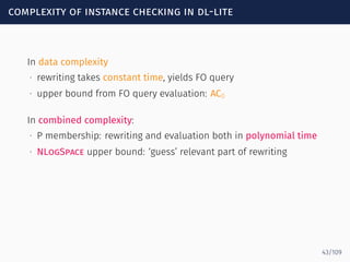 complexity of instance checking in dl-lite
In data complexity
∙ rewriting takes constant time, yields FO query
∙ upper bound from FO query evaluation: AC0
In combined complexity:
∙ P membership: rewriting and evaluation both in polynomial time
∙ NLogSpace upper bound: ‘guess’ relevant part of rewriting
43/109
 