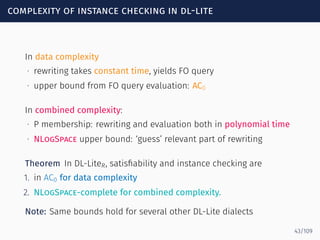 complexity of instance checking in dl-lite
In data complexity
∙ rewriting takes constant time, yields FO query
∙ upper bound from FO query evaluation: AC0
In combined complexity:
∙ P membership: rewriting and evaluation both in polynomial time
∙ NLogSpace upper bound: ‘guess’ relevant part of rewriting
Theorem In DL-LiteR, satisﬁability and instance checking are
1. in AC0 for data complexity
2. NLogSpace-complete for combined complexity.
Note: Same bounds hold for several other DL-Lite dialects
43/109
 