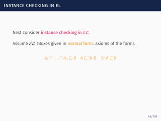 instance checking in el
Next consider instance checking in EL.
Assume EL TBoxes given in normal form: axioms of the forms
A1 ⊓ . . . ⊓ An ⊑ B A ⊑ ∃r.B ∃r.A ⊑ B
44/109
 