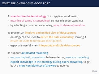 what are ontologies good for?
To standardize the terminology of an application domain
∙ meaning of terms is constrained, so less misunderstandings
∙ by adopting a common vocabulary, easy to share information
To present an intuitive and uniﬁed view of data sources
∙ ontology can be used to enrich the data vocabulary, making it
easier for users to formulate their queries
∙ especially useful when integrating multiple data sources
To support automated reasoning
∙ uncover implicit connections between terms, errors in modelling
∙ exploit knowledge in the ontology during query answering, to get
back a more complete set of answers to queries
3/109
 