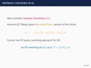 instance checking in el
Next consider instance checking in EL.
Assume EL TBoxes given in normal form: axioms of the forms
A1 ⊓ . . . ⊓ An ⊑ B A ⊑ ∃r.B ∃r.A ⊑ B
Cannot use FO query rewriting approach for EL:
no FO-rewriting of A(x) w.r.t. T = {∃r.A ⊑ A}
44/109
 