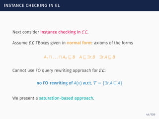 instance checking in el
Next consider instance checking in EL.
Assume EL TBoxes given in normal form: axioms of the forms
A1 ⊓ . . . ⊓ An ⊑ B A ⊑ ∃r.B ∃r.A ⊑ B
Cannot use FO query rewriting approach for EL:
no FO-rewriting of A(x) w.r.t. T = {∃r.A ⊑ A}
We present a saturation-based approach.
44/109
 