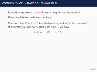 complexity of instance checking in el
Saturation approach is sound: everything derived is entailed
Also complete for instance checking:
Theorem Let K be an EL knowledge base, and let K′
be the result
of saturating K. For every ABox assertion α, we have:
K |= α iff α ∈ K′
47/109
 