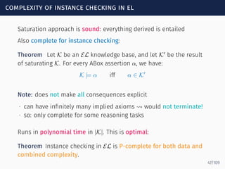 complexity of instance checking in el
Saturation approach is sound: everything derived is entailed
Also complete for instance checking:
Theorem Let K be an EL knowledge base, and let K′
be the result
of saturating K. For every ABox assertion α, we have:
K |= α iff α ∈ K′
Note: does not make all consequences explicit
∙ can have inﬁnitely many implied axioms ⇝ would not terminate!
∙ so: only complete for some reasoning tasks
Runs in polynomial time in |K|. This is optimal:
Theorem Instance checking in EL is P-complete for both data and
combined complexity.
47/109
 