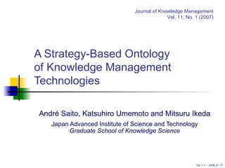 A Strategy-Based Ontology  of Knowledge Management Technologies André Saito, Katsuhiro Umemoto and Mitsuru Ikeda Japan Advanced Institute of Science and Technology Graduate School of Knowledge Science Journal of Knowledge Management Vol. 11, No. 1 (2007) Ver 1.1 –  2006.01.17 