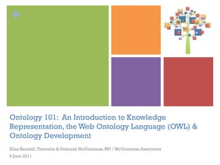 +




Ontology 101: An Introduction to Knowledge
Representation, the Web Ontology Language (OWL) &
Ontology Development
Elisa Kendall, Thematix & Deborah McGuinness, RPI / McGuinness Associates
6 June 2011
 