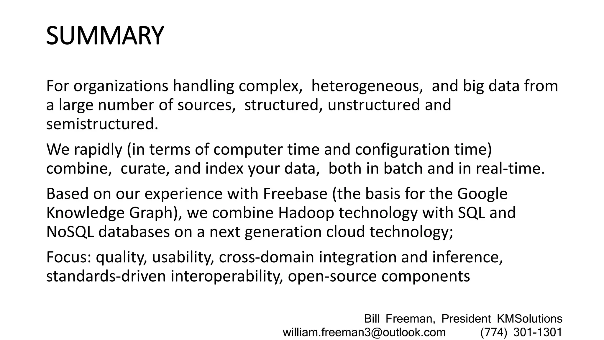 SUMMARY
For organizations handling complex, heterogeneous, and big data from
a large number of sources, structured, unstructured and
semistructured.
We rapidly (in terms of computer time and configuration time)
combine, curate, and index your data, both in batch and in real-time.
Based on our experience with Freebase (the basis for the Google
Knowledge Graph), we combine Hadoop technology with SQL and
NoSQL databases on a next generation cloud technology;
Focus: quality, usability, cross-domain integration and inference,
standards-driven interoperability, open-source components
Bill Freeman, President KMSolutions
william.freeman3@outlook.com (774) 301-1301
 