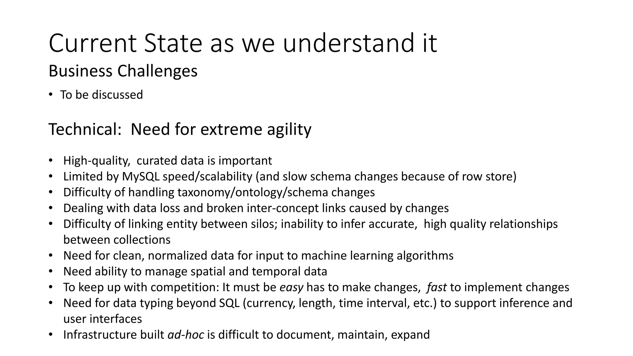 Current State as we understand it
Technical: Need for extreme agility
• High-quality, curated data is important
• Limited by MySQL speed/scalability (and slow schema changes because of row store)
• Difficulty of handling taxonomy/ontology/schema changes
• Dealing with data loss and broken inter-concept links caused by changes
• Difficulty of linking entity between silos; inability to infer accurate, high quality relationships
between collections
• Need for clean, normalized data for input to machine learning algorithms
• Need ability to manage spatial and temporal data
• To keep up with competition: It must be easy has to make changes, fast to implement changes
• Need for data typing beyond SQL (currency, length, time interval, etc.) to support inference and
user interfaces
• Infrastructure built ad-hoc is difficult to document, maintain, expand
Business Challenges
• To be discussed
 