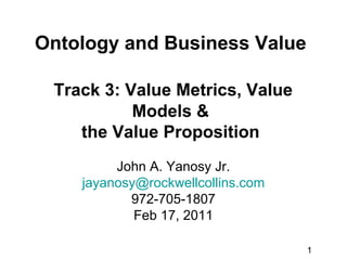 Ontology and Business Value

 Track 3: Value Metrics, Value
           Models &
    the Value Proposition
         John A. Yanosy Jr.
    jayanosy@rockwellcollins.com
           972-705-1807
            Feb 17, 2011

                                   1
 