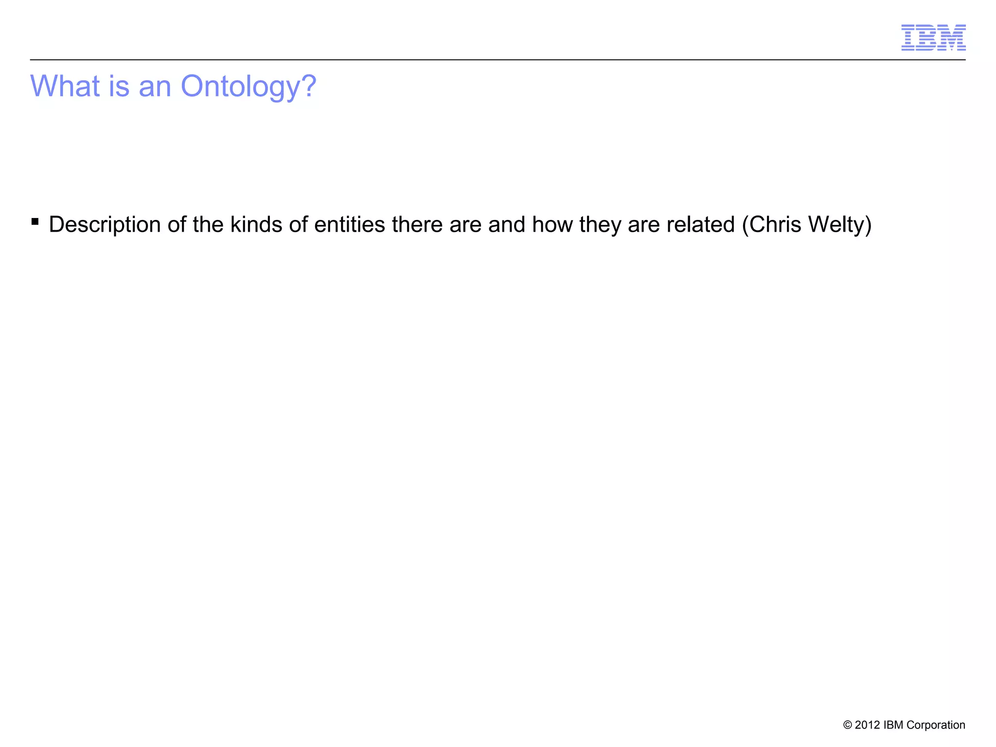 What is an Ontology?



 Description of the kinds of entities there are and how they are related (Chris Welty)




                                                                                    © 2012 IBM Corporation
 