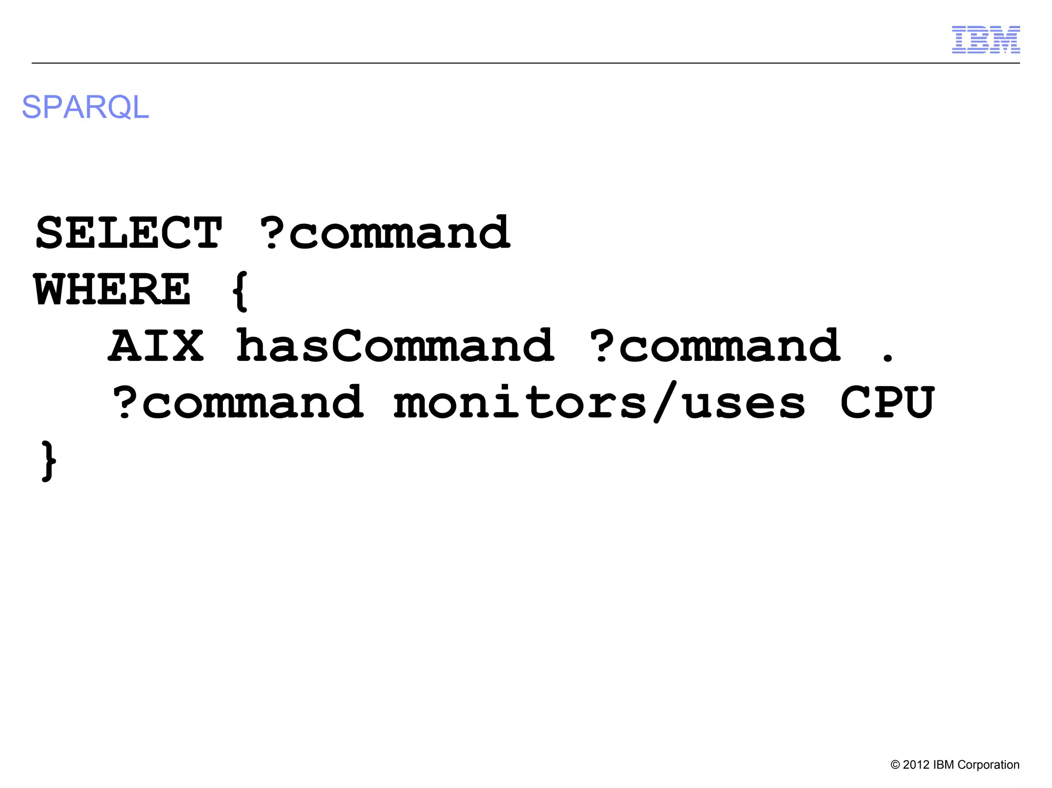 SPARQL



SELECT ?command
WHERE {
  AIX hasCommand ?command .
  ?command monitors/uses CPU
}




                          © 2012 IBM Corporation
 