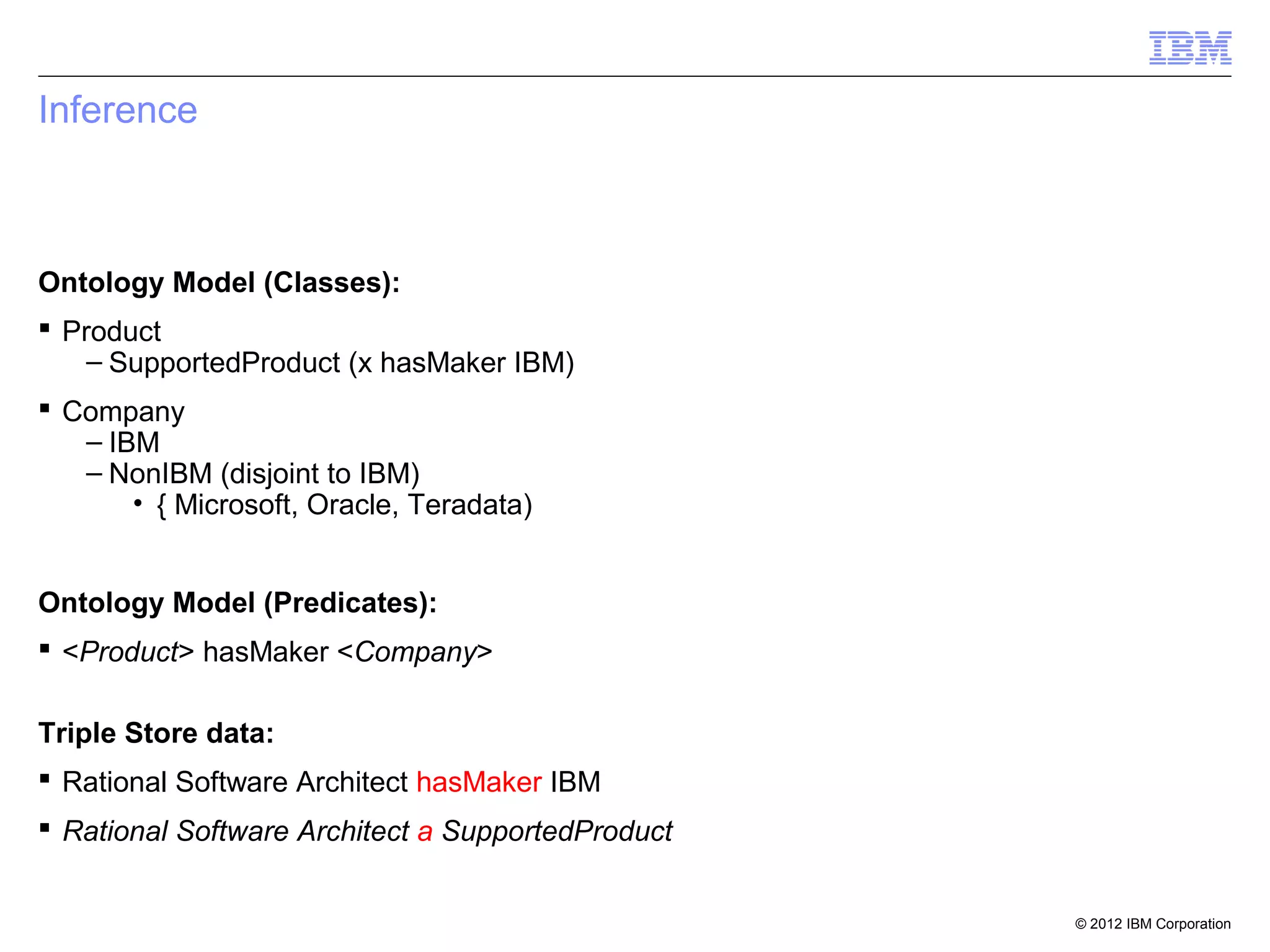 Inference



Ontology Model (Classes):
 Product
    – SupportedProduct (x hasMaker IBM)
 Company
   – IBM
   – NonIBM (disjoint to IBM)
       • { Microsoft, Oracle, Teradata)


Ontology Model (Predicates):
 <Product> hasMaker <Company>

Triple Store data:
 Rational Software Architect hasMaker IBM
 Rational Software Architect a SupportedProduct


                                                   © 2012 IBM Corporation
 
