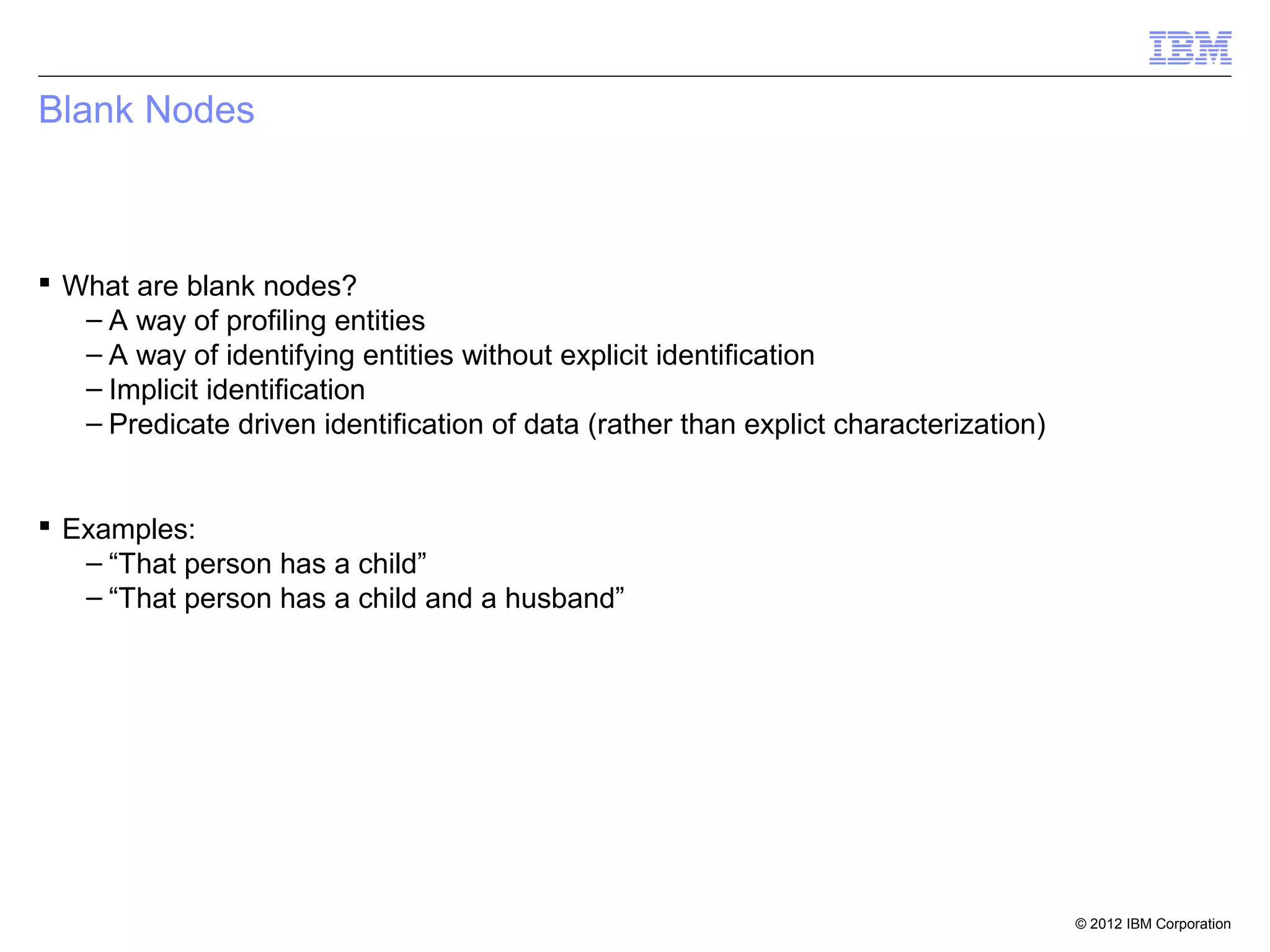 Blank Nodes



 What are blank nodes?
   – A way of profiling entities
   – A way of identifying entities without explicit identification
   – Implicit identification
   – Predicate driven identification of data (rather than explict characterization)


 Examples:
   – “That person has a child”
   – “That person has a child and a husband”




                                                                                      © 2012 IBM Corporation
 