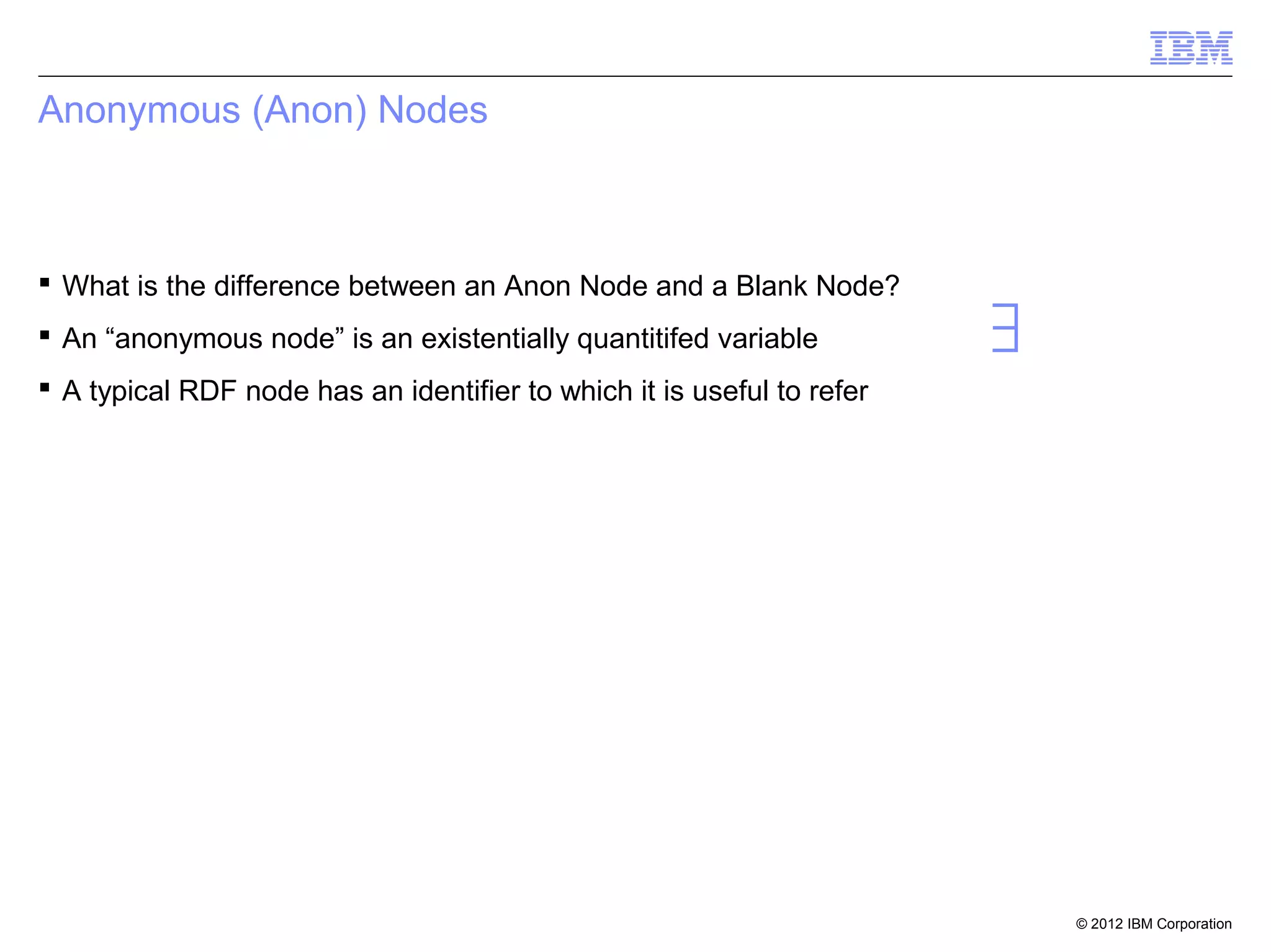 Anonymous (Anon) Nodes



 What is the difference between an Anon Node and a Blank Node?
 An “anonymous node” is an existentially quantitifed variable          ∃
 A typical RDF node has an identifier to which it is useful to refer




                                                                            © 2012 IBM Corporation
 
