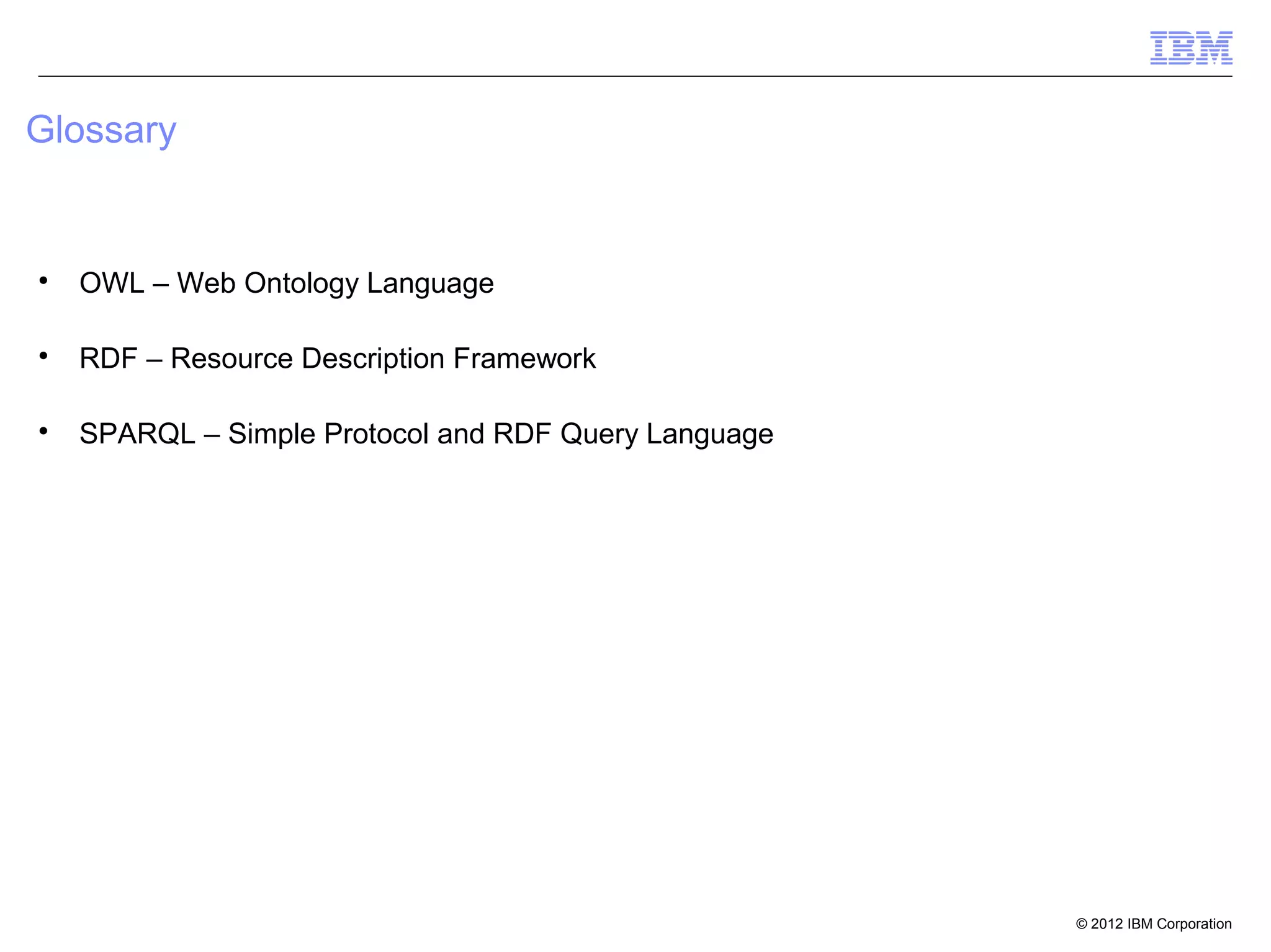 Glossary



    OWL – Web Ontology Language


    RDF – Resource Description Framework


    SPARQL – Simple Protocol and RDF Query Language




                                                      © 2012 IBM Corporation
 