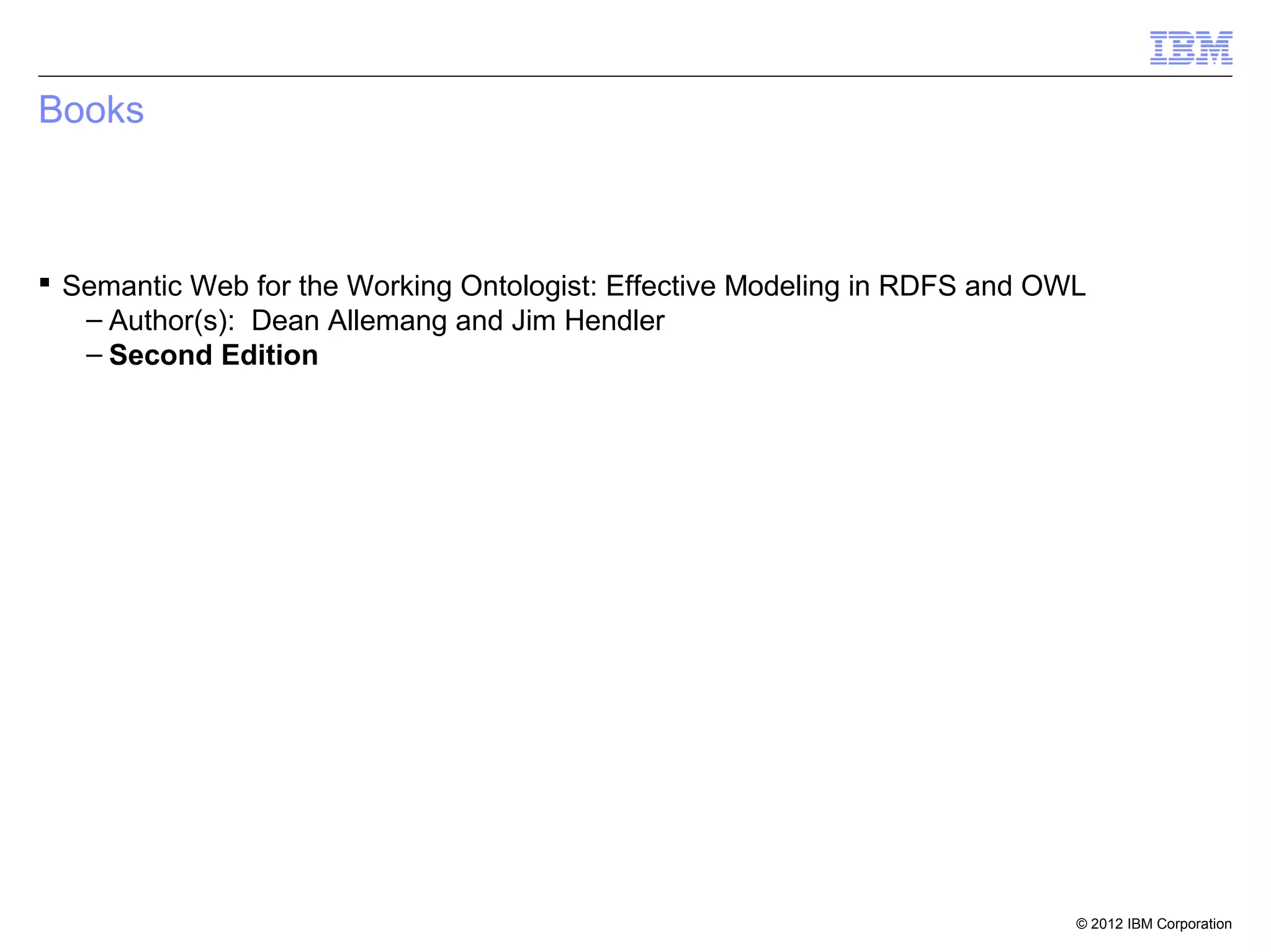 Books



 Semantic Web for the Working Ontologist: Effective Modeling in RDFS and OWL
   – Author(s): Dean Allemang and Jim Hendler
   – Second Edition




                                                                            © 2012 IBM Corporation
 