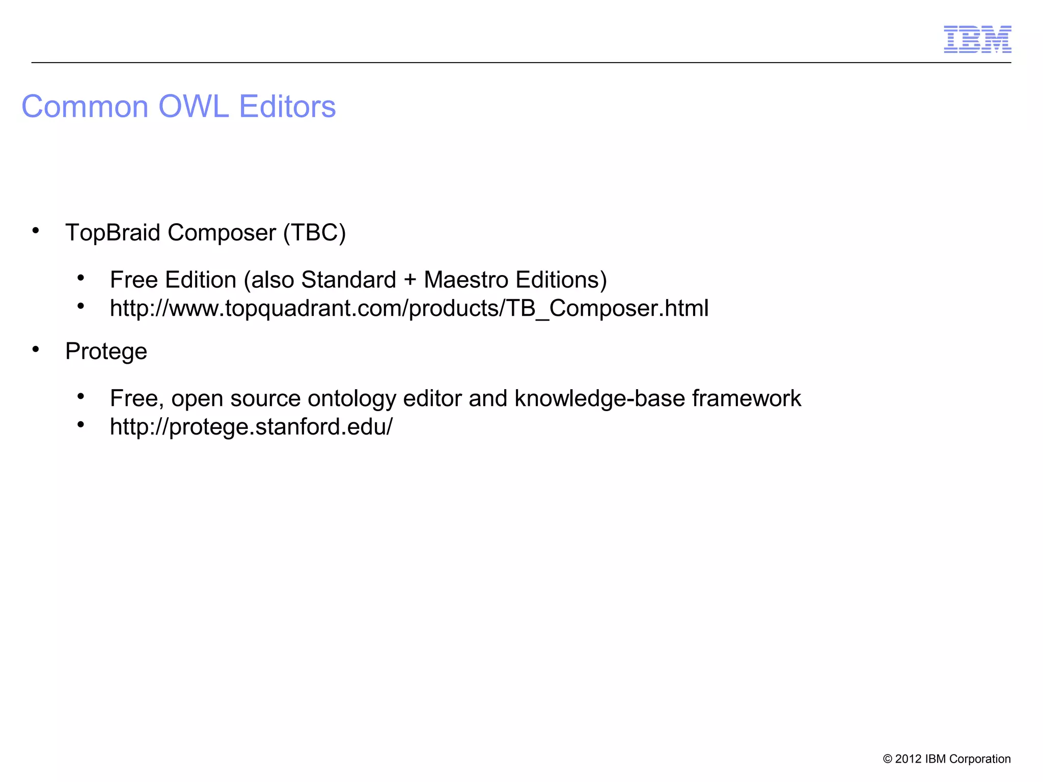 Common OWL Editors



    TopBraid Composer (TBC)
    
        Free Edition (also Standard + Maestro Editions)
    
        http://www.topquadrant.com/products/TB_Composer.html

    Protege
    
        Free, open source ontology editor and knowledge-base framework
    
        http://protege.stanford.edu/




                                                                         © 2012 IBM Corporation
 