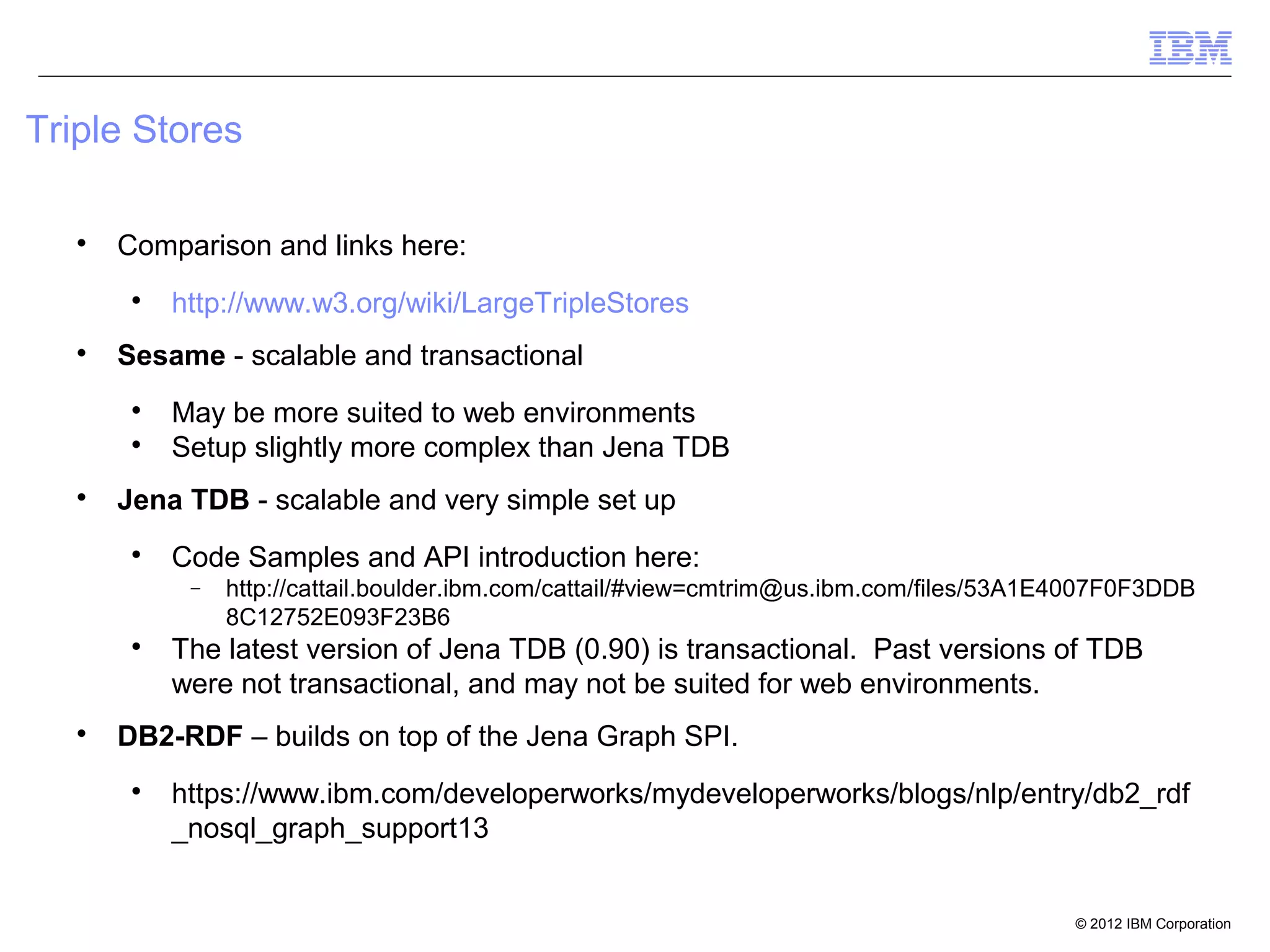 Triple Stores

   
       Comparison and links here:
        
            http://www.w3.org/wiki/LargeTripleStores
   
       Sesame - scalable and transactional
        
            May be more suited to web environments
        
            Setup slightly more complex than Jena TDB
   
       Jena TDB - scalable and very simple set up
        
            Code Samples and API introduction here:
             −   http://cattail.boulder.ibm.com/cattail/#view=cmtrim@us.ibm.com/files/53A1E4007F0F3DDB
                 8C12752E093F23B6
        
            The latest version of Jena TDB (0.90) is transactional. Past versions of TDB
            were not transactional, and may not be suited for web environments.
   
       DB2-RDF – builds on top of the Jena Graph SPI.
        
            https://www.ibm.com/developerworks/mydeveloperworks/blogs/nlp/entry/db2_rdf
            _nosql_graph_support13


                                                                                           © 2012 IBM Corporation
 