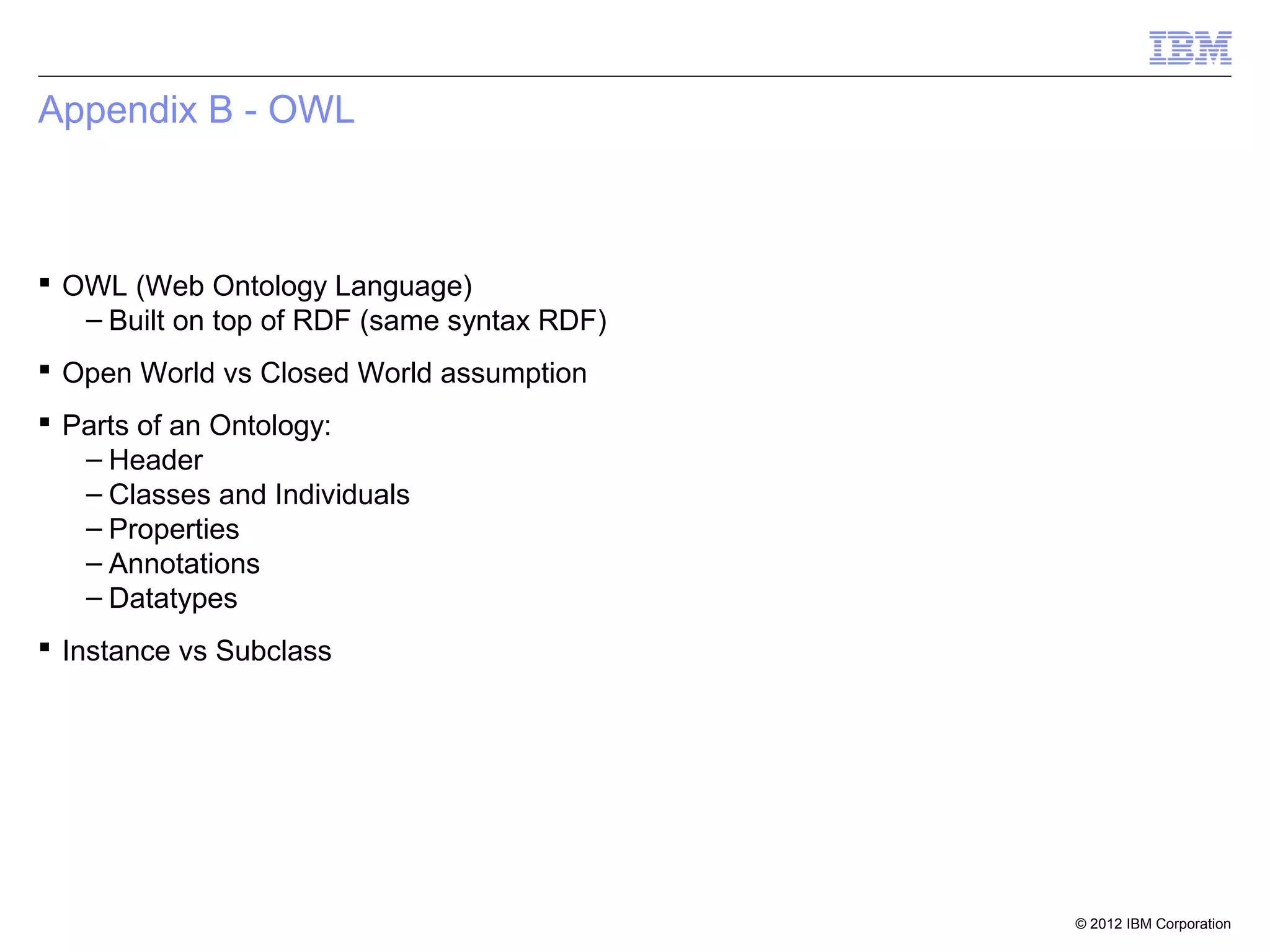 Appendix B - OWL



 OWL (Web Ontology Language)
   – Built on top of RDF (same syntax RDF)
 Open World vs Closed World assumption
 Parts of an Ontology:
   – Header
   – Classes and Individuals
   – Properties
   – Annotations
   – Datatypes
 Instance vs Subclass




                                             © 2012 IBM Corporation
 