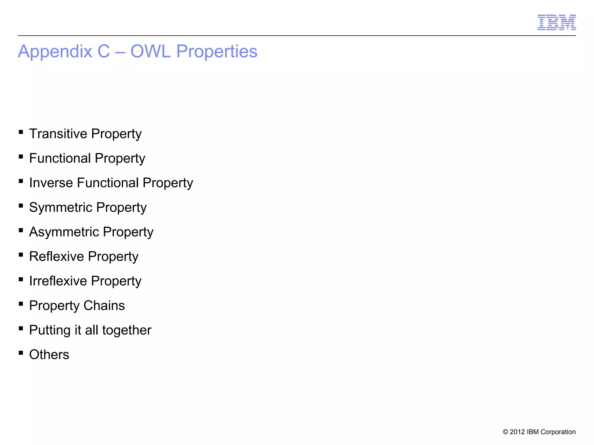 Appendix C – OWL Properties



 Transitive Property
 Functional Property
 Inverse Functional Property
 Symmetric Property
 Asymmetric Property
 Reflexive Property
 Irreflexive Property
 Property Chains
 Putting it all together
 Others




                                © 2012 IBM Corporation
 