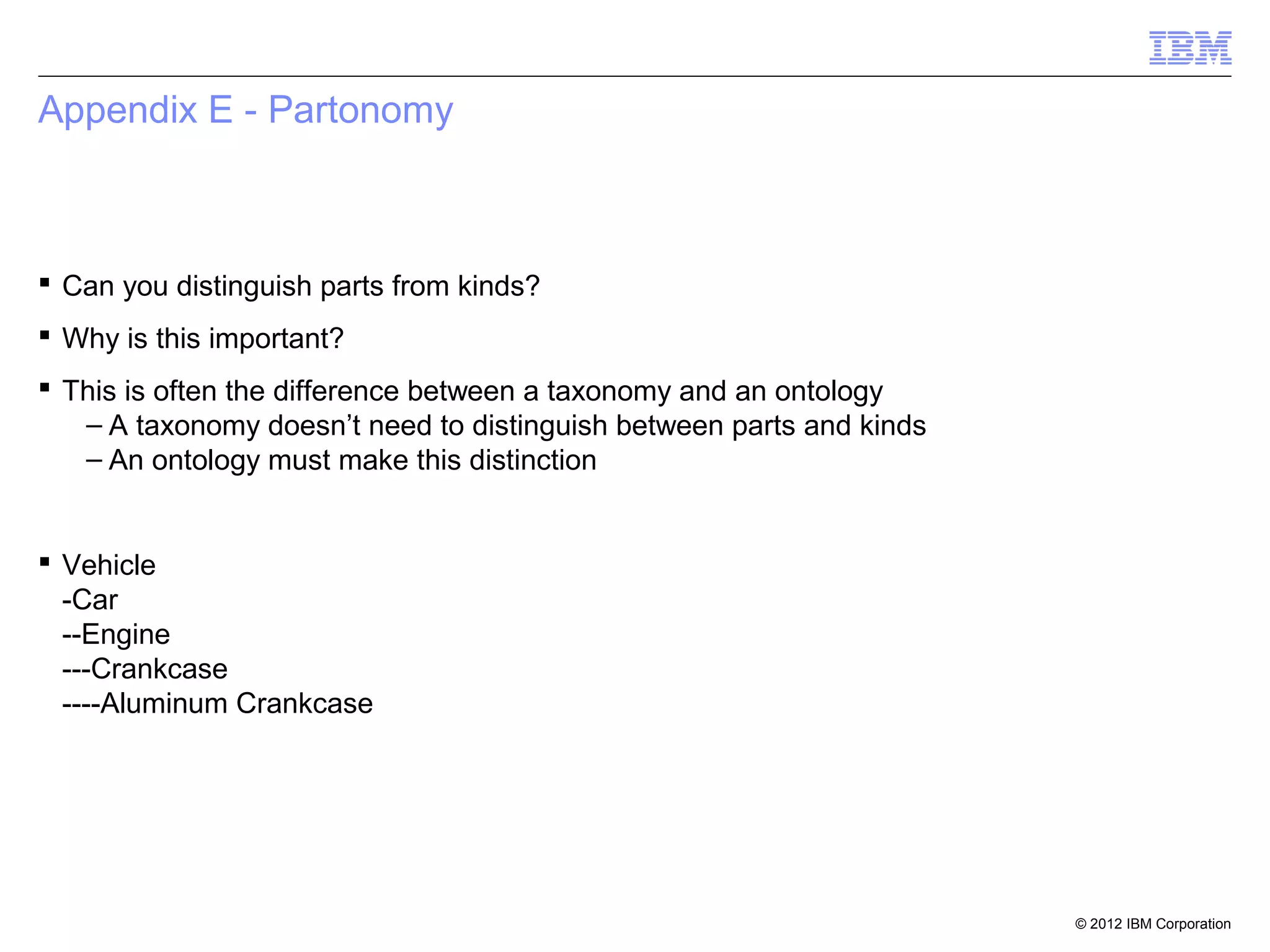 Appendix E - Partonomy



 Can you distinguish parts from kinds?
 Why is this important?
 This is often the difference between a taxonomy and an ontology
   – A taxonomy doesn’t need to distinguish between parts and kinds
   – An ontology must make this distinction


 Vehicle
  -Car
  --Engine
  ---Crankcase
  ----Aluminum Crankcase




                                                                      © 2012 IBM Corporation
 