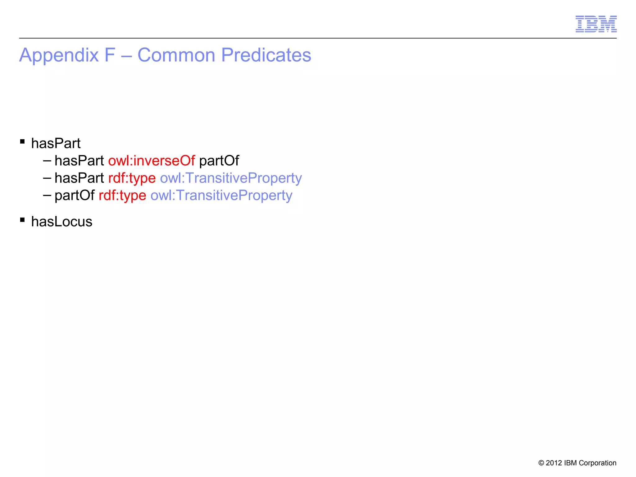 Appendix F – Common Predicates



 hasPart
    – hasPart owl:inverseOf partOf
    – hasPart rdf:type owl:TransitiveProperty
    – partOf rdf:type owl:TransitiveProperty
 hasLocus




                                                © 2012 IBM Corporation
 