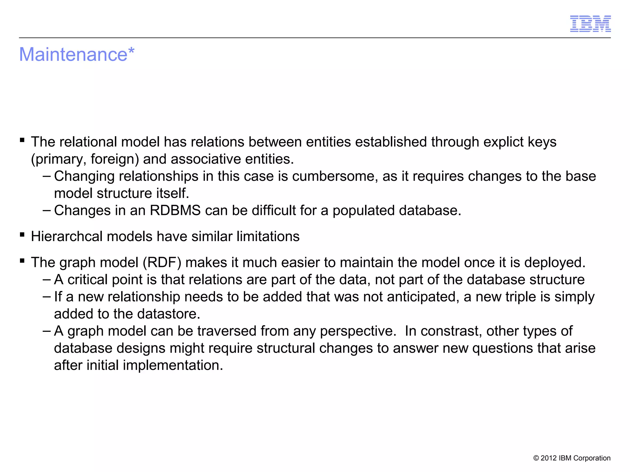 Maintenance*



 The relational model has relations between entities established through explict keys
  (primary, foreign) and associative entities.
    – Changing relationships in this case is cumbersome, as it requires changes to the base
      model structure itself.
    – Changes in an RDBMS can be difficult for a populated database.
 Hierarchcal models have similar limitations
 The graph model (RDF) makes it much easier to maintain the model once it is deployed.
   – A critical point is that relations are part of the data, not part of the database structure
   – If a new relationship needs to be added that was not anticipated, a new triple is simply
     added to the datastore.
   – A graph model can be traversed from any perspective. In constrast, other types of
     database designs might require structural changes to answer new questions that arise
     after initial implementation.




                                                                                     © 2012 IBM Corporation
 