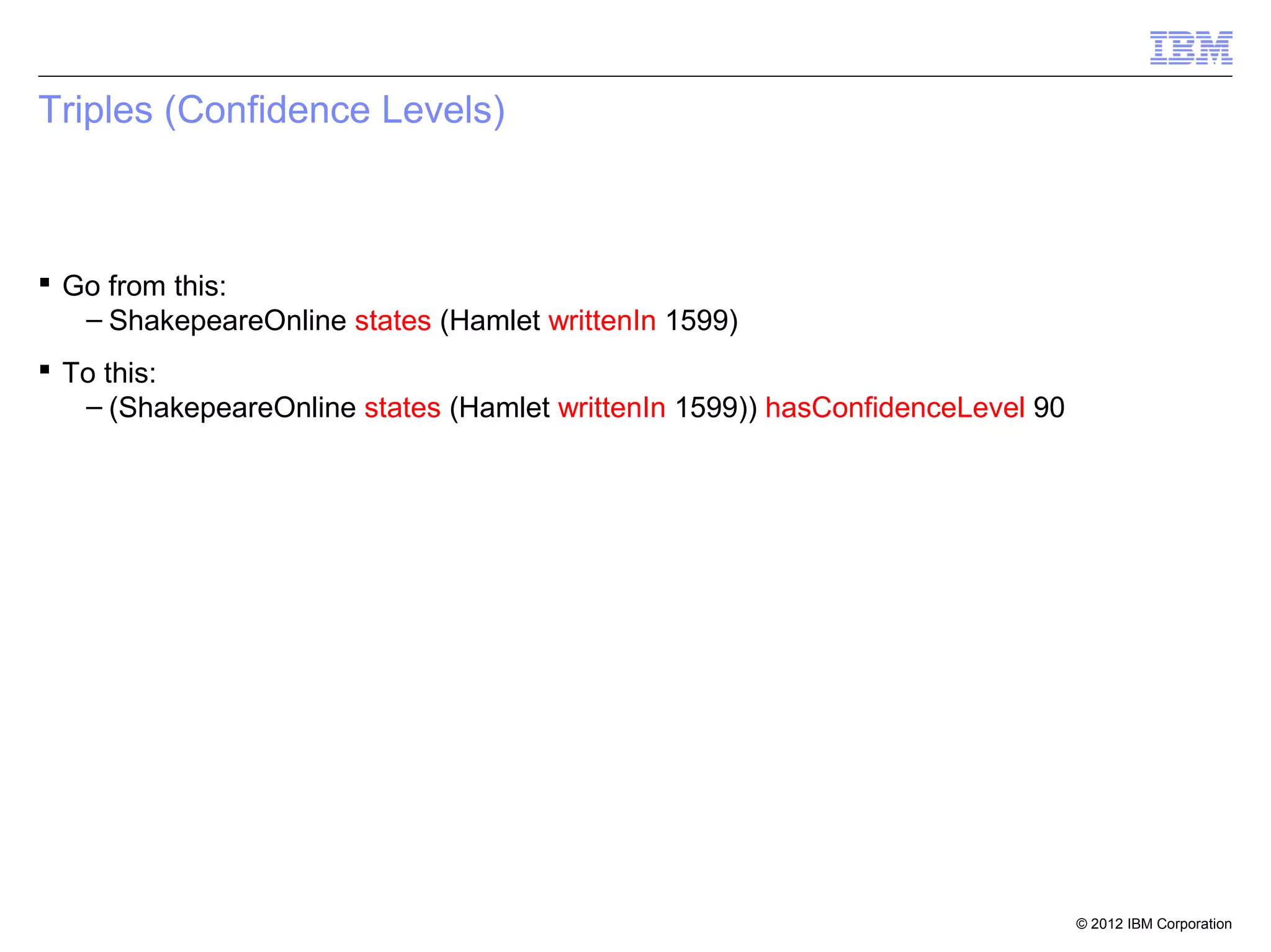 Triples (Confidence Levels)



 Go from this:
   – ShakepeareOnline states (Hamlet writtenIn 1599)
 To this:
   – (ShakepeareOnline states (Hamlet writtenIn 1599)) hasConfidenceLevel 90




                                                                               © 2012 IBM Corporation
 