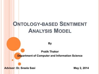 ONTOLOGY-BASED SENTIMENT
ANALYSIS MODEL
By
Pratik Thakor
Department of Computer and Information Science
Advisor: Dr. Sreela Sasi May 2, 2014
 