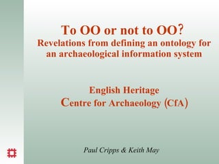 To OO or not to OO?  Revelations from defining an ontology for an archaeological information system English Heritage C entre for Archaeology (CfA) Paul Cripps & Keith May 