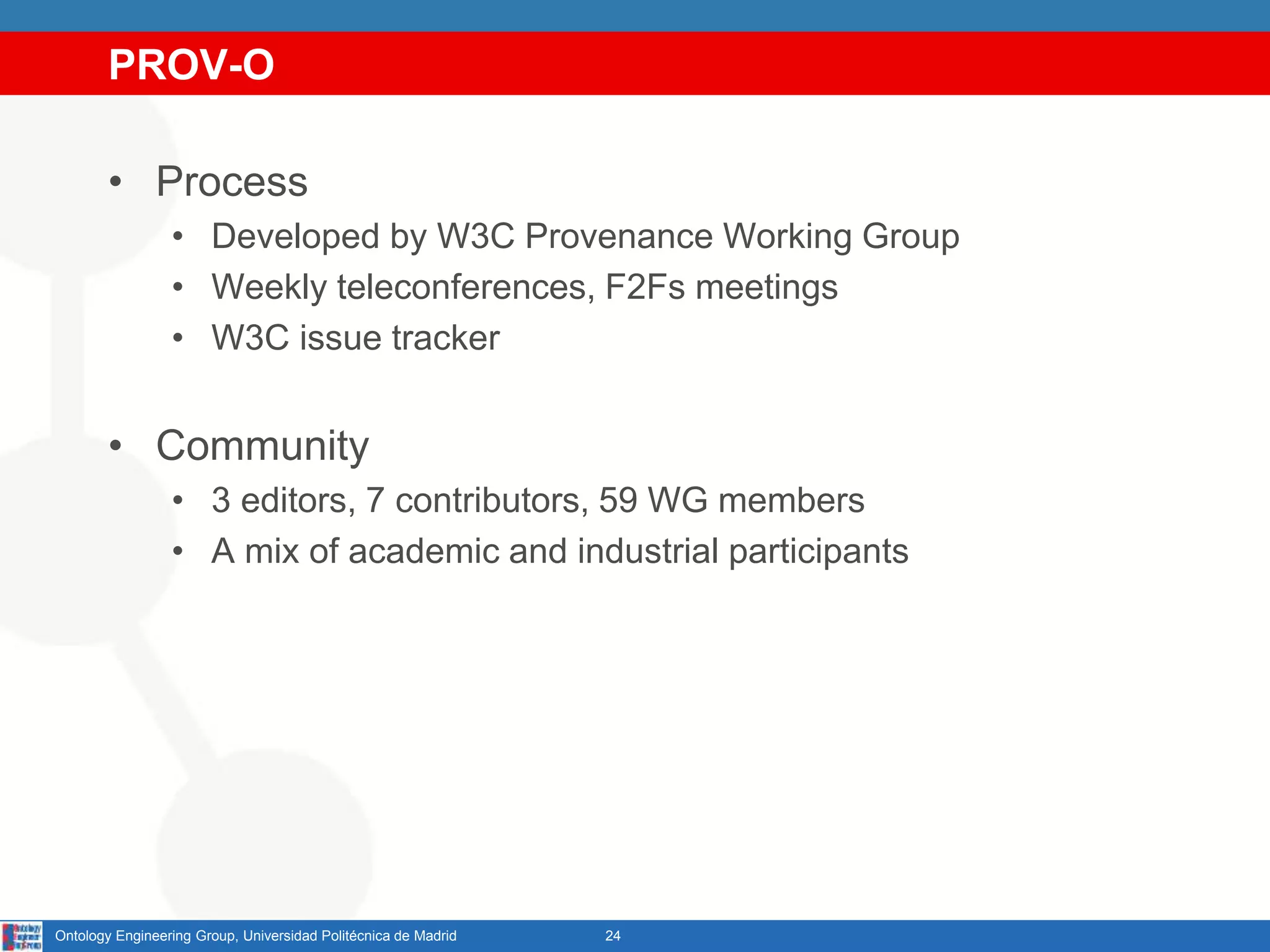 PROV-O
• Process
• Developed by W3C Provenance Working Group
• Weekly teleconferences, F2Fs meetings
• W3C issue tracker
• Community
• 3 editors, 7 contributors, 59 WG members
• A mix of academic and industrial participants
24Ontology Engineering Group, Universidad Politécnica de Madrid
 