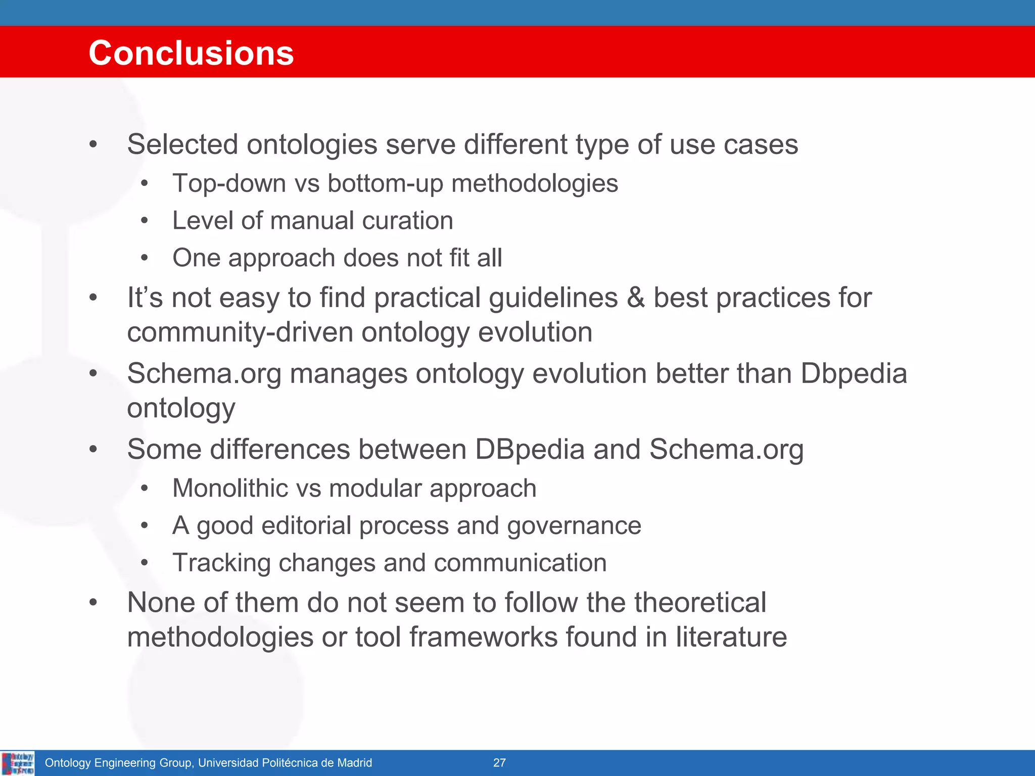 Conclusions
• Selected ontologies serve different type of use cases
• Top-down vs bottom-up methodologies
• Level of manual curation
• One approach does not fit all
• It’s not easy to find practical guidelines & best practices for
community-driven ontology evolution
• Schema.org manages ontology evolution better than Dbpedia
ontology
• Some differences between DBpedia and Schema.org
• Monolithic vs modular approach
• A good editorial process and governance
• Tracking changes and communication
• None of them do not seem to follow the theoretical
methodologies or tool frameworks found in literature
27Ontology Engineering Group, Universidad Politécnica de Madrid
 