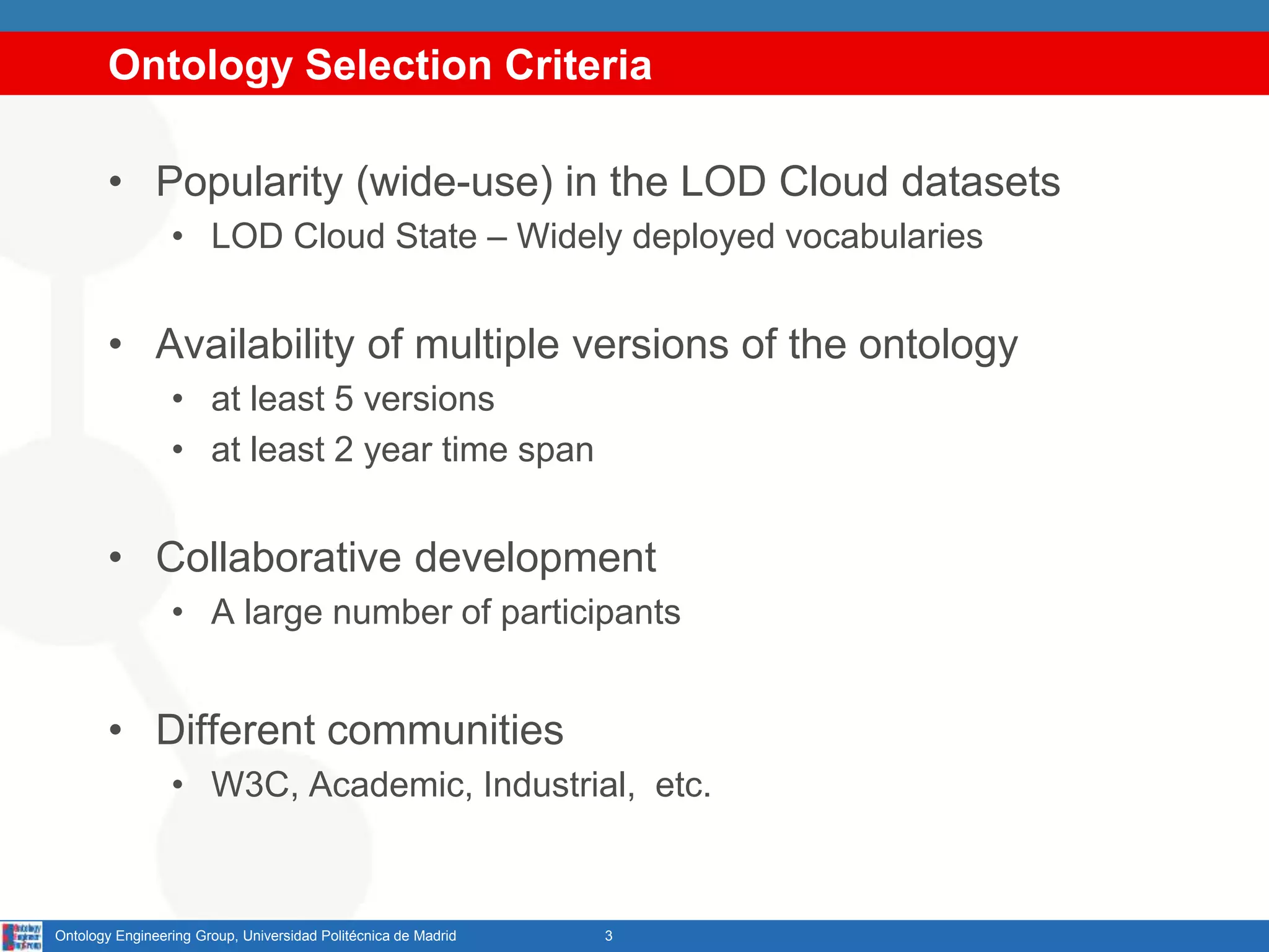 Ontology Selection Criteria
• Popularity (wide-use) in the LOD Cloud datasets
• LOD Cloud State – Widely deployed vocabularies
• Availability of multiple versions of the ontology
• at least 5 versions
• at least 2 year time span
• Collaborative development
• A large number of participants
• Different communities
• W3C, Academic, Industrial, etc.
3Ontology Engineering Group, Universidad Politécnica de Madrid
 