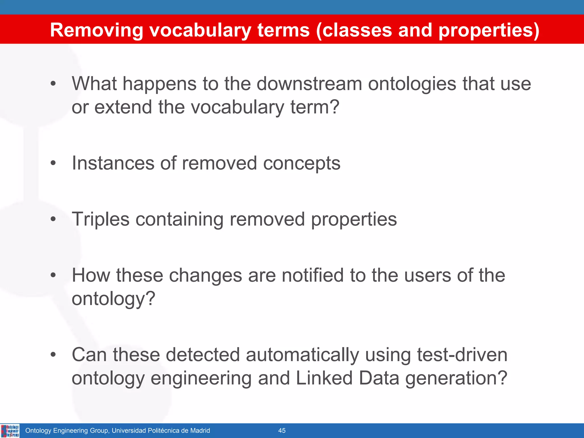 Removing vocabulary terms (classes and properties)
• What happens to the downstream ontologies that use
or extend the vocabulary term?
• Instances of removed concepts
• Triples containing removed properties
• How these changes are notified to the users of the
ontology?
• Can these detected automatically using test-driven
ontology engineering and Linked Data generation?
45Ontology Engineering Group, Universidad Politécnica de Madrid
 