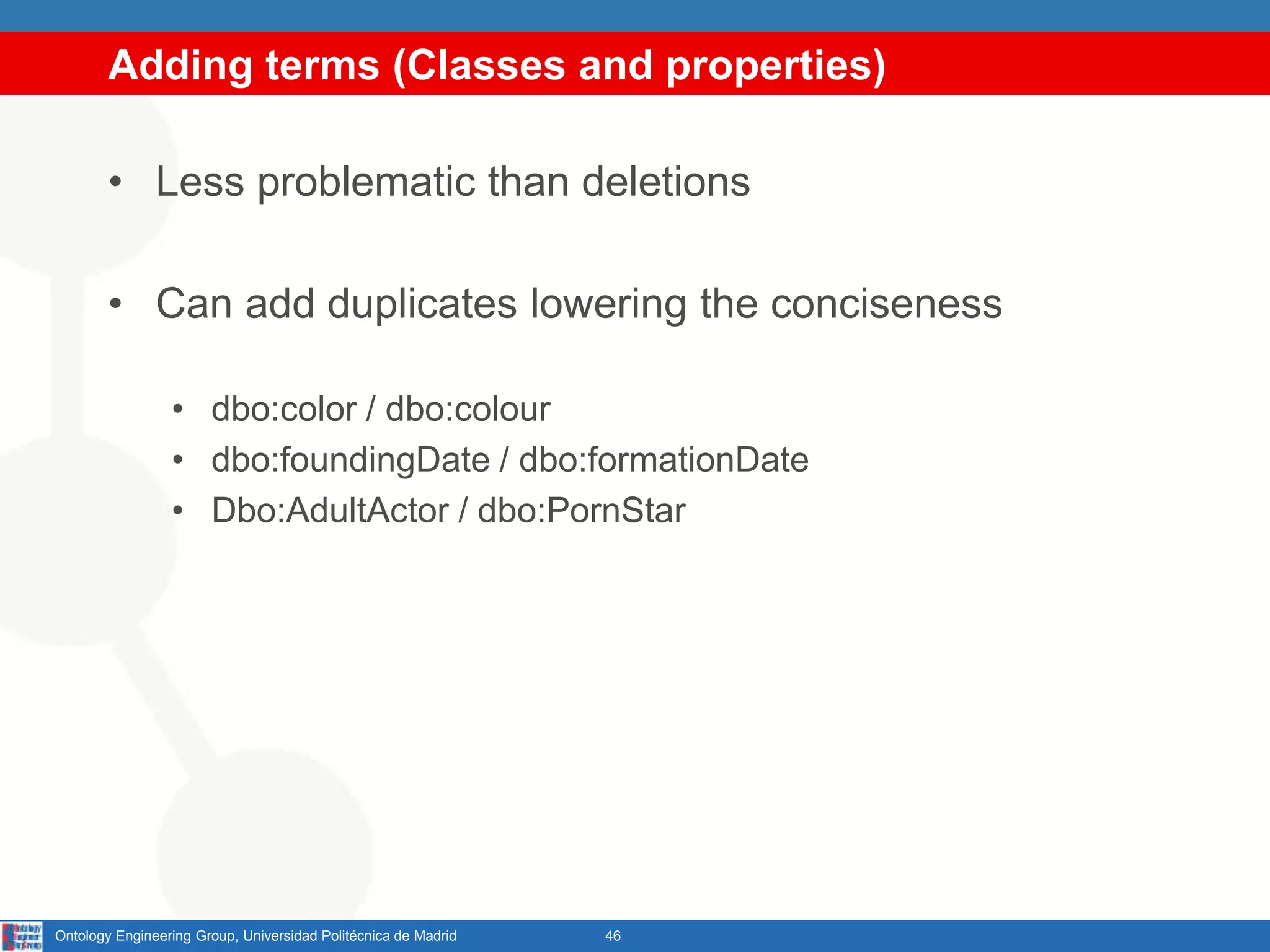 Adding terms (Classes and properties)
• Less problematic than deletions
• Can add duplicates lowering the conciseness
• dbo:color / dbo:colour
• dbo:foundingDate / dbo:formationDate
• Dbo:AdultActor / dbo:PornStar
46Ontology Engineering Group, Universidad Politécnica de Madrid
 