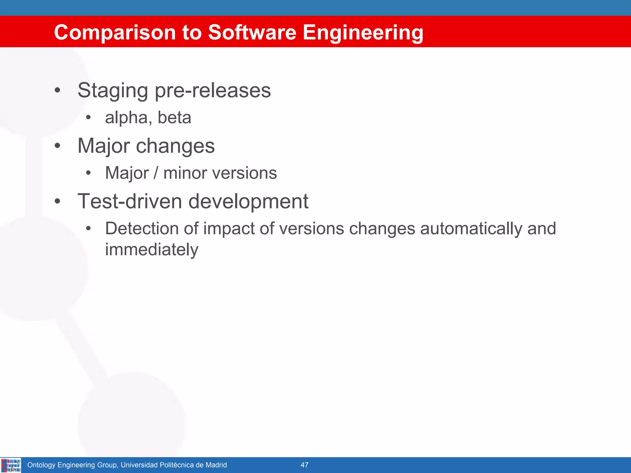 Comparison to Software Engineering
• Staging pre-releases
• alpha, beta
• Major changes
• Major / minor versions
• Test-driven development
• Detection of impact of versions changes automatically and
immediately
47Ontology Engineering Group, Universidad Politécnica de Madrid
 