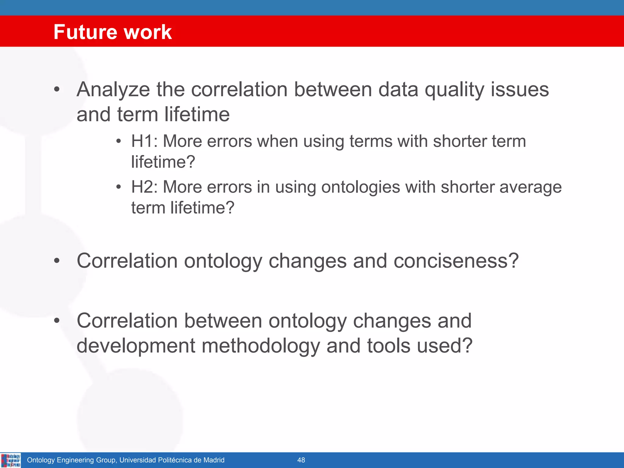Future work
• Analyze the correlation between data quality issues
and term lifetime
• H1: More errors when using terms with shorter term
lifetime?
• H2: More errors in using ontologies with shorter average
term lifetime?
• Correlation ontology changes and conciseness?
• Correlation between ontology changes and
development methodology and tools used?
48Ontology Engineering Group, Universidad Politécnica de Madrid
 