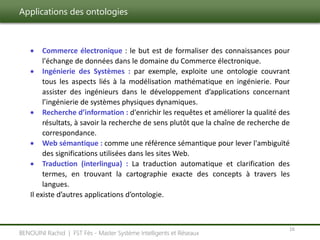 Applications des ontologies
16
BENOUINI Rachid | FST Fès - Master Système Intelligents et Réseaux
 Commerce électronique : le but est de formaliser des connaissances pour
l'échange de données dans le domaine du Commerce électronique.
 Ingénierie des Systèmes : par exemple, exploite une ontologie couvrant
tous les aspects liés à la modélisation mathématique en ingénierie. Pour
assister des ingénieurs dans le développement d’applications concernant
l’ingénierie de systèmes physiques dynamiques.
 Recherche d’information : d'enrichir les requêtes et améliorer la qualité des
résultats, à savoir la recherche de sens plutôt que la chaîne de recherche de
correspondance.
 Web sémantique : comme une référence sémantique pour lever l'ambiguïté
des significations utilisées dans les sites Web.
 Traduction (interlingua) : La traduction automatique et clarification des
termes, en trouvant la cartographie exacte des concepts à travers les
langues.
Il existe d’autres applications d’ontologie.
 