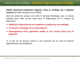 Articles sur les ontologies : Depression diagnosis using an ontology
28
BENOUINI Rachid | FST Fès - Master Système Intelligents et Réseaux
Mobile cloud-based depression diagnosis using an ontology and a Bayesian
network [Yue-Shan Chang et al, Avril 2014].
Dans cet article les auteurs ont utilisé le concept d’ontologie avec un réseau
bayésien pour créer service cloud pour la diagnostique de la maladie de
dépression.
● Modéliser la dépression est ses symptômes, le patient par une ontologie.
● Transformer l’ontologie en un réseau bayésien.
● Développement d’une application mobile et d’un service cloud pour le
diagnostic.
⇒ Le but est de pouvoir évaluer si une personne est en train de devenir
déprimée(calcul de probabilité).
 
