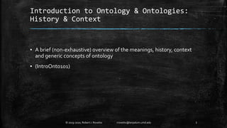 Introduction to Ontology & Ontologies:
History & Context
▪ A brief (non-exhaustive) overview of the meanings, history, context
and generic concepts of ontology
▪ (IntroOnto101)
3© 2019-2020, Robert J. Rovetto rrovetto@terpalum.umd.edu
 